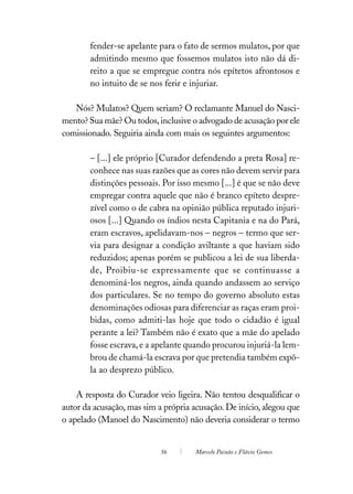 fender-se apelante para o fato de sermos mulatos, por que
        admitindo mesmo que fossemos mulatos isto não dá di-
        reito a que se empregue contra nós epítetos afrontosos e
        no intuito de se nos ferir e injuriar.

   Nós? Mulatos? Quem seriam? O reclamante Manuel do Nasci-
mento? Sua mãe? Ou todos, inclusive o advogado de acusação por ele
comissionado. Seguiria ainda com mais os seguintes argumentos:

        – [...] ele próprio [Curador defendendo a preta Rosa] re-
        conhece nas suas razões que as cores não devem servir para
        distinções pessoais. Por isso mesmo [...] é que se não deve
        empregar contra aquele que não é branco epíteto despre-
        zível como o de cabra na opinião pública reputado injuri-
        osos [...] Quando os índios nesta Capitania e na do Pará,
        eram escravos, apelidavam-nos – negros – termo que ser-
        via para designar a condição aviltante a que haviam sido
        reduzidos; apenas porém se publicou a lei de sua liberda-
        de, Proibiu-se expressamente que se continuasse a
        denominá-los negros, ainda quando andassem ao serviço
        dos particulares. Se no tempo do governo absoluto estas
        denominações odiosas para diferenciar as raças eram proi-
        bidas, como admiti-las hoje que todo o cidadão é igual
        perante a lei? Também não é exato que a mãe do apelado
        fosse escrava, e a apelante quando procurou injuriá-la lem-
        brou de chamá-la escrava por que pretendia também expô-
        la ao desprezo público.

    A resposta do Curador veio ligeira. Não tentou desqualificar o
autor da acusação, mas sim a própria acusação. De início, alegou que
o apelado (Manoel do Nascimento) não deveria considerar o termo


                            56        Marcelo Paixão e Flávio Gomes
 