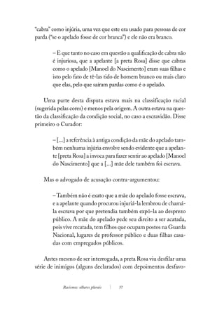 “cabra” como injúria, uma vez que este era usado para pessoas de cor
parda (“se o apelado fosse de cor branca”) e ele não era branco.

        – E que tanto no caso em questão a qualificação de cabra não
        é injuriosa, que a apelante [a preta Rosa] disse que cabras
        como o apelado [Manoel do Nascimento] eram suas filhas e
        isto pelo fato de tê-las tido de homem branco ou mais claro
        que elas, pelo que saíram pardas como é o apelado.

    Uma parte desta disputa estava mais na classificação racial
(sugerida pelas cores) e menos pela origem. A outra estava na ques-
tão da classificação da condição social, no caso a escravidão. Disse
primeiro o Curador:

        – [...] a referência à antiga condição da mãe do apelado tam-
        bém nenhuma injúria envolve sendo evidente que a apelan-
        te [preta Rosa] a invoca para fazer sentir ao apelado [Manoel
        do Nascimento] que a [...] mãe dele também foi escrava.

    Mas o advogado de acusação contra-argumentou:

        – Também não é exato que a mãe do apelado fosse escrava,
        e a apelante quando procurou injuriá-la lembrou de chamá-
        la escrava por que pretendia também expô-la ao desprezo
        público. A mãe do apelado pede seu direito a ser acatada,
        pois vive recatada, tem filhos que ocupam postos na Guarda
        Nacional, lugares de professor público e duas filhas casa-
        das com empregados públicos.

    Antes mesmo de ser interrogada, a preta Rosa viu desfilar uma
série de inimigos (alguns declarados) com depoimentos desfavo-


            Racismos: olhares plurais   57
 