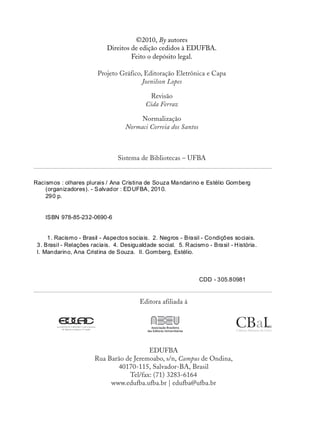©2010, By autores
                             Direitos de edição cedidos à EDUFBA.
                                      Feito o depósito legal.

                          Projeto Gráfico, Editoração Eletrônica e Capa
                                          Joenilson Lopes

                                              Revisão
                                             Cida Ferraz

                                          Normalização
                                     Normaci Correia dos Santos



                                  Sistema de Bibliotecas – UFBA


Racismos : olhares plurais / Ana Cristina de Souza Ma ndarino e Estélio Gomberg
    (organizadores). - Salvador : ED UFBA, 201 0.
    29 0 p.


    ISBN 978-85-232-0690-6


      1. Racismo - Brasil - Aspectos socia is. 2. Negros - Brasil - Co ndições so ciais.
 3 . Brasil - Relações racia is. 4. Desigu aldade social. 5. R acismo - Bra sil - H istória.
 I. Mandarino, Ana Cristina de Souza. II. Gomberg, Estélio.



                                                                    CDD - 305.80981


                                           Editora afiliada à




                                          EDUFBA
                        Rua Barão de Jeremoabo, s/n, Campus de Ondina,
                               40170-115, Salvador-BA, Brasil
                                   Tel/fax: (71) 3283-6164
                             www.edufba.ufba.br | edufba@ufba.br
 
