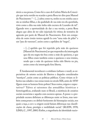 ráveis a sua pessoa. Como foi o caso de Carlota Maria da Concei-
ção que teria ouvido na ocasião a preta Rosa ter dito para Manoel
do Nascimento: “ – [...] cabra como tu, tenho eu em minha casa e
são as minhas filhas, e da qualidade de sua mãe era ela querelada,
visto como a dita sua mãe tinha sido escrava de Leandro de tal”.
Quando teve a oportunidade de dar a sua versão, a preta Rosa
alegou que além de ter sido injuriada foi vítima de tentativa de
agressão por parte de Manoel do Nascimento. Este em compa-
nhia de outro irmão tentou agredi-la com “uma mão de pilão” e
um “pau de vassoura”, assim como a apelidou de “negra”,

        – [...] apelido que foi repetido pela mãe do queixoso
        [Manoel do Nascimento] ao que respondeu ela interrogada
        que ela era negra tão boa como a mãe do queixoso, e que
        seus filhos eram também como o queixoso e seus irmãos,
        sendo que a mãe do queixoso tinha sido liberta na pia,
        assim como ela interrogada fora liberta.

    É fundamental reconhecer o cotidiano (urbano e rural), as ex-
pectativas de setores sociais de libertos e daqueles considerados
“mestiços”, assim como as políticas públicas. Como viviam os li-
bertos nas cidades e nas zonas rurais no século XIX, antes de 1870?
Quem eram os homens livres pobres? Seus rostos, origens e expec-
tativas? 3 Talvez aí saíssemos das armadilhas históricas e
historiográficas, avaliando num só Brasil, a existência de cenários
sociais escravistas e aqueles com escravos apenas. A posse e a pro-
priedade escrava definiam as diferenças entre os livres, mas tam-
bém começavam a se definir horizontes de hierarquias sociais, nos
quais a raça, a cor e a origem social faziam diferenças nas classifi-
cações de classe, prestígio e mobilidade social.4 (KLEIN, 1978;
LIMA, C., 1997, 2001) Enfim, a engenharia da identidade nacio-


                            58        Marcelo Paixão e Flávio Gomes
 