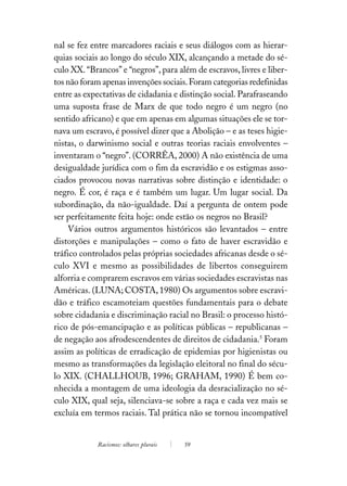 nal se fez entre marcadores raciais e seus diálogos com as hierar-
quias sociais ao longo do século XIX, alcançando a metade do sé-
culo XX. “Brancos” e “negros”, para além de escravos, livres e liber-
tos não foram apenas invenções sociais. Foram categorias redefinidas
entre as expectativas de cidadania e distinção social. Parafraseando
uma suposta frase de Marx de que todo negro é um negro (no
sentido africano) e que em apenas em algumas situações ele se tor-
nava um escravo, é possível dizer que a Abolição – e as teses higie-
nistas, o darwinismo social e outras teorias raciais envolventes –
inventaram o “negro”. (CORRÊA, 2000) A não existência de uma
desigualdade jurídica com o fim da escravidão e os estigmas asso-
ciados provocou novas narrativas sobre distinção e identidade: o
negro. É cor, é raça e é também um lugar. Um lugar social. Da
subordinação, da não-igualdade. Daí a pergunta de ontem pode
ser perfeitamente feita hoje: onde estão os negros no Brasil?
     Vários outros argumentos históricos são levantados – entre
distorções e manipulações – como o fato de haver escravidão e
tráfico controlados pelas próprias sociedades africanas desde o sé-
culo XVI e mesmo as possibilidades de libertos conseguirem
alforria e comprarem escravos em várias sociedades escravistas nas
Américas. (LUNA; COSTA, 1980) Os argumentos sobre escravi-
dão e tráfico escamoteiam questões fundamentais para o debate
sobre cidadania e discriminação racial no Brasil: o processo histó-
rico de pós-emancipação e as políticas públicas – republicanas –
de negação aos afrodescendentes de direitos de cidadania.5 Foram
assim as políticas de erradicação de epidemias por higienistas ou
mesmo as transformações da legislação eleitoral no final do sécu-
lo XIX. (CHALLHOUB, 1996; GRAHAM, 1990) É bem co-
nhecida a montagem de uma ideologia da desracialização no sé-
culo XIX, qual seja, silenciava-se sobre a raça e cada vez mais se
excluía em termos raciais. Tal prática não se tornou incompatível


            Racismos: olhares plurais   59
 