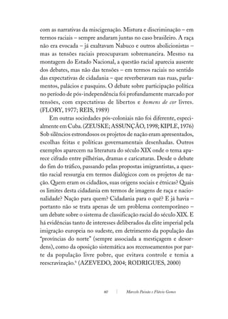 com as narrativas da miscigenação. Mistura e discriminação – em
termos raciais – sempre andaram juntas no caso brasileiro. A raça
não era evocada – já exaltavam Nabuco e outros abolicionistas –
mas as tensões raciais preocupavam sobremaneira. Mesmo na
montagem do Estado Nacional, a questão racial aparecia ausente
dos debates, mas não das tensões – em termos raciais no sentido
das expectativas de cidadania – que reverberavam nas ruas, parla-
mentos, palácios e pasquins. O debate sobre participação política
no período de pós-independência foi profundamente marcado por
tensões, com expectativas de libertos e homens de cor livres.
(FLORY, 1977; REIS, 1989)
     Em outras sociedades pós-coloniais não foi diferente, especi-
almente em Cuba. (ZEUSKE; ASSUNÇÃO, 1998; KIPLE, 1976)
Sob silêncios estrondosos os projetos de nação eram apresentados,
escolhas feitas e políticas governamentais desenhadas. Outros
exemplos aparecem na literatura do século XIX onde o tema apa-
rece cifrado entre pilhérias, dramas e caricaturas. Desde o debate
do fim do tráfico, passando pelas propostas imigrantistas, a ques-
tão racial ressurgia em termos dialógicos com os projetos de na-
ção. Quem eram os cidadãos, suas origens sociais e étnicas? Quais
os limites desta cidadania em termos de imagens de raça e nacio-
nalidade? Nação para quem? Cidadania para o quê? E já havia –
portanto não se trata apenas de um problema contemporâneo –
um debate sobre o sistema de classificação racial do século XIX. E
há evidências tanto de interesses deliberados da elite imperial pela
imigração europeia no sudeste, em detrimento da população das
“províncias do norte” (sempre associada a mestiçagem e desor-
dens), como da oposição sistemática aos recenseamentos por par-
te da população livre pobre, que evitava controle e temia a
reescravização.6 (AZEVEDO, 2004; RODRIGUES, 2000)



                            60        Marcelo Paixão e Flávio Gomes
 