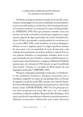 4 A REFLEXÃO SOBRE RELAÇÕES RACIAIS
                    NA AGENDA CULTURALISTA


     No Brasil, ao longo da primeira metade do século XX, o pen-
samento antropológico foi um tanto mobilizado instrumentalmen-
te, por nossa elite política e intelectual, a favor do desenvolvimen-
to econômico nacional e a construção do nation-building brasilei-
ro. (PEIRANO, 1981) Para que possamos entender como esse
processo foi sendo construído é razoável que resgatemos os argu-
mentos originais de alguns pensadores da matriz culturalista bra-
sileira. O fato é que passado o secular período do escravismo, en-
tre os anos 1890 e 1920, a elite brasileira, em termos ideológicos,
debateu-se com a angústia quanto às origens genéticas mestiças
de nosso povo e de sua capacidade de servir de base para o tão
sonhado desenvolvimento econômico, político e cultural. Em ou-
tras palavras, balizados na interpretação racialista, posta as ori-
gens mestiçadas do povo brasileiro, seríamos definitivamente in-
capazes para o desenvolvimento e o progresso. Roberto da DaMatta
apontou que, até a década de 1930, década em que foi publicado
Casa-Grande e Senzala, “[...] se falava do Brasil através de uma
linguagem paramédica”. (FREYRE, 1987)
     Portanto, a linguagem paramédica usada para o entendimen-
to dos problemas brasileiros, dialogava justamente com o
paradigma originado no campo da antropologia física na Europa
da segunda metade do século XIX, mas que, até o final da Segun-
da Guerra Mundial, ainda guardava certa primazia no interior das
teorias sociais. (CHOR MAIOR, 1997) Um dos principais no-
mes dessa perspectiva em nosso País veio a ser o do médico
maranhense, radicado na Bahia, Raimundo Nina Rodrigues. Esse
autor, cuja obra foi especialmente influente no período posterior à
Abolição, teoricamente influenciado pela matriz discursiva


            Racismos: olhares plurais   61
 