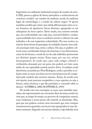 hegemônica no ambiente intelectual europeu de meados do sécu-
lo XIX, passou a aplicar de forma sistemática o conhecimento do
racialismo científico7 aos estudos da medicina social, da medicina
legal, da criminologia e o estudo da cultura negra.8 O aporte
racialista acredita que exista uma nítida diferenciação entre os se-
res humanos de aparências físicas distintas, agrupando-os em
subespécies do homo-sapiens. Desse modo, essa corrente entende
que, em conformidade com cada raça, é possível definir o caráter,
a personalidade, bem como os atributos morais e culturais de cada
indivíduo e de suas respectivas coletividades. Por esse motivo, no
interior desta forma de percepção da realidade, haveria uma radi-
cal associação entre raça, etnia e cultura. Ou seja, os padrões cul-
turais eram considerados função da etnia/raça e essa determinava,
como lei de bronze, o modo de ser de cada indivíduo pertencente
aos distintos grupos raciais. Estas raças, por sua vez, seriam
hierarquizáveis de modo que, para cada estágio cultural e
civilizatório alcançado por um povo, isto poderia ser visto como
índice de sua capacidade mental, moral e física. A tradição social
darwinista, assumida por Nina Rodrigues, tende a perceber as re-
lações entre as raças com base em um natural processo de compe-
tição pelo usufruto dos recursos naturais. Assim, de acordo com
este aporte, neste processo competitivo, a raça superior, ou seja, a
branca, sairia vitoriosa, o que lhe permitiria o comando sobre as
demais.9 (CÔRREA, 2000; SCHWARCZ, 1993)
     De acordo com essa concepção, as raças, caso mantidas sepa-
radas, não representariam um necessário fator de atraso, tendo em
vista que, ao longo do tempo, no processo de competição natural,
essas tenderiam a serem postas sob controle ou eliminadas. Mas,
para que isso pudesse ocorrer, seria necessário que estes estoques
remanescessem apartados, nos locais mais apropriados às suas dis-
tintas naturezas. Segundo este mesmo ideário, o tipo híbrido seria


                            62        Marcelo Paixão e Flávio Gomes
 