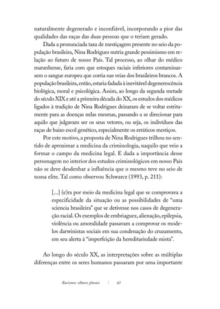 naturalmente degenerado e inconfiável, incorporando a pior das
qualidades das raças das duas pessoas que o teriam gerado.
    Dada a pronunciada taxa de mestiçagem presente no seio da po-
pulação brasileira, Nina Rodrigues nutria grande pessimismo em re-
lação ao futuro de nosso País. Tal processo, ao olhar do médico
maranhense, faria com que estoques raciais inferiores contaminas-
sem o sangue europeu que corria nas veias dos brasileiros brancos. A
população brasileira, então, estaria fadada à inevitável degenerescência
biológica, moral e psicológica. Assim, ao longo da segunda metade
do século XIX e até a primeira década do XX, os estudos dos médicos
ligados à tradição de Nina Rodrigues deixaram de se voltar estrita-
mente para as doenças nelas mesmas, passando a se direcionar para
aquilo que julgavam ser os seus vetores, ou seja, os indivíduos das
raças de baixo escol genético, especialmente os erráticos mestiços.
    Por este motivo, a proposta de Nina Rodrigues trilhou no sen-
tido de aproximar a medicina da criminologia, naquilo que veio a
formar o campo da medicina legal. E dada a importância desse
personagem no interior dos estudos criminológicos em nosso País
não se deve desdenhar a influência que o mesmo teve no seio de
nossa elite. Tal como observou Schwarcz (1993, p. 211):

        [...] (e)ra por meio da medicina legal que se comprovava a
        especificidade da situação ou as possibilidades de “uma
        sciencia brasileira” que se detivesse nos casos de degenera-
        ção racial. Os exemplos de embriaguez, alienação, epilepsia,
        violência ou amoralidade passavam a comprovar os mode-
        los darwinistas sociais em sua condenação do cruzamento,
        em seu alerta à “imperfeição da hereditariedade mista”.

    Ao longo do século XX, as interpretações sobre as múltiplas
diferenças entre os seres humanos passaram por uma importante


             Racismos: olhares plurais   63
 