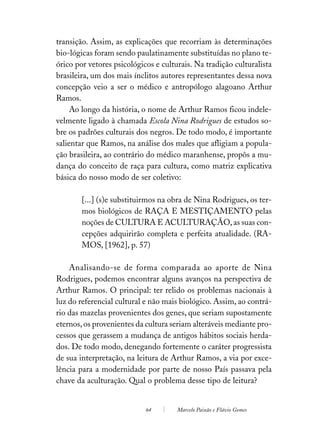 transição. Assim, as explicações que recorriam às determinações
bio-lógicas foram sendo paulatinamente substituídas no plano te-
órico por vetores psicológicos e culturais. Na tradição culturalista
brasileira, um dos mais ínclitos autores representantes dessa nova
concepção veio a ser o médico e antropólogo alagoano Arthur
Ramos.
     Ao longo da história, o nome de Arthur Ramos ficou indele-
velmente ligado à chamada Escola Nina Rodrigues de estudos so-
bre os padrões culturais dos negros. De todo modo, é importante
salientar que Ramos, na análise dos males que afligiam a popula-
ção brasileira, ao contrário do médico maranhense, propôs a mu-
dança do conceito de raça para cultura, como matriz explicativa
básica do nosso modo de ser coletivo:

        [...] (s)e substituirmos na obra de Nina Rodrigues, os ter-
        mos biológicos de RAÇA E MESTIÇAMENTO pelas
        noções de CULTURA E ACULTURAÇÃO, as suas con-
        cepções adquirirão completa e perfeita atualidade. (RA-
        MOS, [1962], p. 57)

    Analisando-se de forma comparada ao aporte de Nina
Rodrigues, podemos encontrar alguns avanços na perspectiva de
Arthur Ramos. O principal: ter relido os problemas nacionais à
luz do referencial cultural e não mais biológico. Assim, ao contrá-
rio das mazelas provenientes dos genes, que seriam supostamente
eternos, os provenientes da cultura seriam alteráveis mediante pro-
cessos que gerassem a mudança de antigos hábitos sociais herda-
dos. De todo modo, denegando fortemente o caráter progressista
de sua interpretação, na leitura de Arthur Ramos, a via por exce-
lência para a modernidade por parte de nosso País passava pela
chave da aculturação. Qual o problema desse tipo de leitura?


                            64        Marcelo Paixão e Flávio Gomes
 