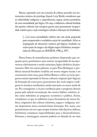 Ramos, operando com um conceito de cultura ancorado nos ins-
trumentos teóricos do psicólogo francês Levy Bruhl, considerava que
as coletividades indígenas e, especialmente, negras, seriam portadoras
de uma mentalidade pré-lógica. Ou seja, a influência cultural herdada
dos aportes culturais não europeus gerava uma permanente incapaci-
dade coletiva para a ação estratégica voltada à obtenção de finalidades:

        [...] (a) nossa mentalidade coletiva não está ainda preparada
        para compreender a verdadeira noção de causalidade. Acha-se
        impregnada de elementos místicos pré-lógicos, herdados na
        maior parte da magia e da religião negro-fetichistas, transpor-
        tadas da África para cá. (RAMOS, 1988, p. 297)

     Dessa forma de entendimento podemos depreender que, en-
quanto povo, portaríamos uma enorme incapacidade de incorpo-
rarmos coletivamente o modo cartesiano, lógico dedutivo, de pen-
samento. Dito em outras palavras, se para Nina Rodrigues o pro-
blema nacional brasileiro residiria em nossas origens raciais e no
cruzamento entre essas, para Arthur Ramos, o óbice ao nosso pro-
gresso estaria reportado às formas culturais originais (pré-lógicas)
de formação de nosso povo, provenientes dos stocks negros e indí-
genas (e mestiços resultantes), ainda marcantes no nosso modo de
ser. Por conseguinte, a via por excelência para o progresso deveria
passar pela radical reconstrução dos nossos hábitos coletivos, ti-
dos como refratários ao progresso econômico e político. Assim,
considerava-se que os indeléveis traços formadores de nossos há-
bitos, originários das culturas inferiores, negras e indígenas, seri-
am desprezíveis nessa eventual futura formação. Em suma, caso
persistíssemos em ser o que sempre teríamos sido (lascivos, lúdicos,
fetichistas), estaríamos impossibilitados para o desenvolvimento.
Portanto, a mestiçagem somente poderia ser deixada de ser vista


             Racismos: olhares plurais   65
 