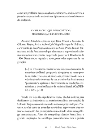 como um problema dentro da chave aculturativa, onde ocorreria a
plena incorporação do modo de ser tipicamente racional do mun-
do ocidental.



             5 MAIS RACIAL QUE DEMOCRÁTICO:
              MISCIGENAÇÃO E CULTURALISMO


    Antônio Cândido apontou que Casa Grande e Senzala, de
Gilberto Freyre, Raízes do Brasil, de Sérgio Buarque de Hollanda,
e Formação do Brasil Contemporâneo, de Caio Prado Júnior, for-
maram a tríade fundamental que alimentou o sopro de radicalis-
mo intelectual que eclodiu no período posterior à Revolução de
1930. Deste modo, segundo o autor, para todas as pessoas de sua
geração:

       [...] os três autores citados foram trazendo elementos de
       uma visão do Brasil que parecia adequar-se ao nosso pon-
       to de vista. Traziam a denúncia do preconceito de raça, a
       valorização do elemento de cor, a crítica dos fundamentos
       “patriarcais” e agrários, o discernimento de condições eco-
       nômicas, a desmistificação da retórica liberal. (CÂNDI-
       DO, 1995, p. 11)

    Tendo em vista tão significativo relato, não há motivos para
duvidarmos da importância da matriz culturalista, em especial, de
Gilberto Freyre, na constituição do moderno projeto de país. Por-
tanto, não há como se entender esse último aspecto sem que en-
tremos no mérito das principais formulações do sócio-antropólo-
go pernambucano. Além do antropólogo alemão Franz Boas, a
grande inspiração do sociólogo pernambucano fora o jurista


                          66        Marcelo Paixão e Flávio Gomes
 