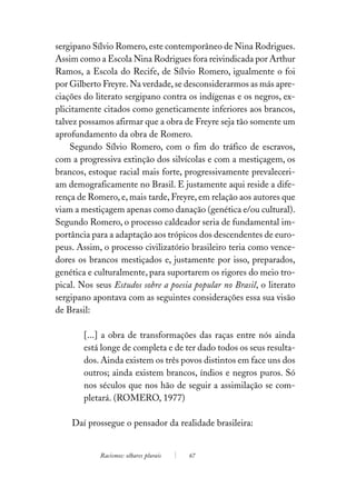sergipano Sílvio Romero, este contemporâneo de Nina Rodrigues.
Assim como a Escola Nina Rodrigues fora reivindicada por Arthur
Ramos, a Escola do Recife, de Sílvio Romero, igualmente o foi
por Gilberto Freyre. Na verdade, se desconsiderarmos as más apre-
ciações do literato sergipano contra os indígenas e os negros, ex-
plicitamente citados como geneticamente inferiores aos brancos,
talvez possamos afirmar que a obra de Freyre seja tão somente um
aprofundamento da obra de Romero.
    Segundo Sílvio Romero, com o fim do tráfico de escravos,
com a progressiva extinção dos silvícolas e com a mestiçagem, os
brancos, estoque racial mais forte, progressivamente prevaleceri-
am demograficamente no Brasil. E justamente aqui reside a dife-
rença de Romero, e, mais tarde, Freyre, em relação aos autores que
viam a mestiçagem apenas como danação (genética e/ou cultural).
Segundo Romero, o processo caldeador seria de fundamental im-
portância para a adaptação aos trópicos dos descendentes de euro-
peus. Assim, o processo civilizatório brasileiro teria como vence-
dores os brancos mestiçados e, justamente por isso, preparados,
genética e culturalmente, para suportarem os rigores do meio tro-
pical. Nos seus Estudos sobre a poesia popular no Brasil, o literato
sergipano apontava com as seguintes considerações essa sua visão
de Brasil:

        [...] a obra de transformações das raças entre nós ainda
        está longe de completa e de ter dado todos os seus resulta-
        dos. Ainda existem os três povos distintos em face uns dos
        outros; ainda existem brancos, índios e negros puros. Só
        nos séculos que nos hão de seguir a assimilação se com-
        pletará. (ROMERO, 1977)

    Daí prossegue o pensador da realidade brasileira:


            Racismos: olhares plurais   67
 