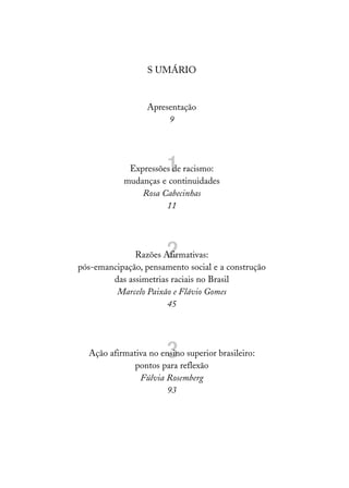 S UMÁRIO


                  Apresentação
                       9




                       1
             Expressões de racismo:
            mudanças e continuidades
                Rosa Cabecinhas
                      11




                       2
              Razões Afirmativas:
pós-emancipação, pensamento social e a construção
        das assimetrias raciais no Brasil
         Marcelo Paixão e Flávio Gomes
                       45




                       3
  Ação afirmativa no ensino superior brasileiro:
              pontos para reflexão
               Fúlvia Rosemberg
                       93
 