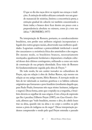 O que se diz das raças deve-se repetir nas crenças e tradi-
        ções. A extinção do tráfico africano cortando-nos um gran-
        de manancial de misérias, limitou a concorrência preta; a
        extinção gradual do caboclo vai também concentrando a
        fonte índia; o branco deve ficar dentro em pouco com a
        preponderância absoluta no número, como já a tem nas
        idéias.10 (ROMERO, 1977)

     Na interpretação de Romero, portanto, os eurodescendentes
brasileiros, sem perder seus atributos originais incorporariam o
legado dos outros grupos raciais, absorvendo suas melhores quali-
dades. Lograriam combinar a potencialidade intelectual e moral
dos caucasianos e a resistência física dos ameríndios e dos negros.
Do mesmo modo, os brasileiros brancos, necessariamente
mestiçados, igualmente herdariam e depurariam a tradição cultu-
ral desses dois últimos contingentes, utilizando-a como um meio
de construção de sua própria identidade. Essa visão de Romero
foi fundamentalmente seguida pela obra de Freyre.11
     De todo modo, há um caráter inovador no culturalismo de
Freyre, seja em relação à obra de Arthur Ramos, seja mesmo em
relação ao seu antigo mestre, Sílvio Romero. A inovação reside no
fato de ter valorizado as matrizes genéticas e os hábitos culturais
originários que formavam o povo brasileiro (resultantes daquilo que,
para Paulo Prado, formavam três raças tristes: lusitanos, indígenas
e negros). Dessa forma, antes que o repúdio ou a vergonha, o brasi-
leiro deveria se orgulhar de suas origens. Com a força de expressão
que lhe é peculiar, Gilberto Freyre (1987), em Casa Grande e Sen-
zala, afirmou que “todo brasileiro, mesmo o alvo, de cabelo louro
traz na alma, quando não na alma e no corpo a sombra ou pelo
menos a pinta do indígena ou do negro”. Dessa interpretação po-
demos compreender o modo pelo qual Freyre entendia o passado


                            68        Marcelo Paixão e Flávio Gomes
 