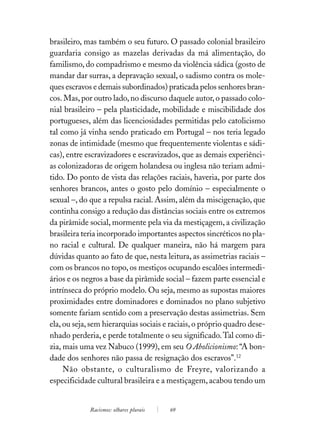 brasileiro, mas também o seu futuro. O passado colonial brasileiro
guardaria consigo as mazelas derivadas da má alimentação, do
familismo, do compadrismo e mesmo da violência sádica (gosto de
mandar dar surras, a depravação sexual, o sadismo contra os mole-
ques escravos e demais subordinados) praticada pelos senhores bran-
cos. Mas, por outro lado, no discurso daquele autor, o passado colo-
nial brasileiro – pela plasticidade, mobilidade e miscibilidade dos
portugueses, além das licenciosidades permitidas pelo catolicismo
tal como já vinha sendo praticado em Portugal – nos teria legado
zonas de intimidade (mesmo que frequentemente violentas e sádi-
cas), entre escravizadores e escravizados, que as demais experiênci-
as colonizadoras de origem holandesa ou inglesa não teriam admi-
tido. Do ponto de vista das relações raciais, haveria, por parte dos
senhores brancos, antes o gosto pelo domínio – especialmente o
sexual –, do que a repulsa racial. Assim, além da miscigenação, que
continha consigo a redução das distâncias sociais entre os extremos
da pirâmide social, mormente pela via da mestiçagem, a civilização
brasileira teria incorporado importantes aspectos sincréticos no pla-
no racial e cultural. De qualquer maneira, não há margem para
dúvidas quanto ao fato de que, nesta leitura, as assimetrias raciais –
com os brancos no topo, os mestiços ocupando escalões intermedi-
ários e os negros a base da pirâmide social – fazem parte essencial e
intrínseca do próprio modelo. Ou seja, mesmo as supostas maiores
proximidades entre dominadores e dominados no plano subjetivo
somente fariam sentido com a preservação destas assimetrias. Sem
ela, ou seja, sem hierarquias sociais e raciais, o próprio quadro dese-
nhado perderia, e perde totalmente o seu significado. Tal como di-
zia, mais uma vez Nabuco (1999), em seu O Abolicionismo: “A bon-
dade dos senhores não passa de resignação dos escravos”.12
     Não obstante, o culturalismo de Freyre, valorizando a
especificidade cultural brasileira e a mestiçagem, acabou tendo um


             Racismos: olhares plurais   69
 