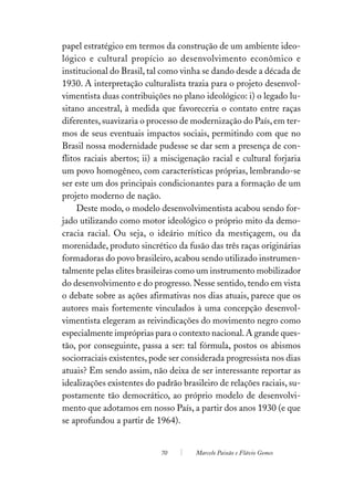 papel estratégico em termos da construção de um ambiente ideo-
lógico e cultural propício ao desenvolvimento econômico e
institucional do Brasil, tal como vinha se dando desde a década de
1930. A interpretação culturalista trazia para o projeto desenvol-
vimentista duas contribuições no plano ideológico: i) o legado lu-
sitano ancestral, à medida que favoreceria o contato entre raças
diferentes, suavizaria o processo de modernização do País, em ter-
mos de seus eventuais impactos sociais, permitindo com que no
Brasil nossa modernidade pudesse se dar sem a presença de con-
flitos raciais abertos; ii) a miscigenação racial e cultural forjaria
um povo homogêneo, com características próprias, lembrando-se
ser este um dos principais condicionantes para a formação de um
projeto moderno de nação.
     Deste modo, o modelo desenvolvimentista acabou sendo for-
jado utilizando como motor ideológico o próprio mito da demo-
cracia racial. Ou seja, o ideário mítico da mestiçagem, ou da
morenidade, produto sincrético da fusão das três raças originárias
formadoras do povo brasileiro, acabou sendo utilizado instrumen-
talmente pelas elites brasileiras como um instrumento mobilizador
do desenvolvimento e do progresso. Nesse sentido, tendo em vista
o debate sobre as ações afirmativas nos dias atuais, parece que os
autores mais fortemente vinculados à uma concepção desenvol-
vimentista elegeram as reivindicações do movimento negro como
especialmente impróprias para o contexto nacional. A grande ques-
tão, por conseguinte, passa a ser: tal fórmula, postos os abismos
sociorraciais existentes, pode ser considerada progressista nos dias
atuais? Em sendo assim, não deixa de ser interessante reportar as
idealizações existentes do padrão brasileiro de relações raciais, su-
postamente tão democrático, ao próprio modelo de desenvolvi-
mento que adotamos em nosso País, a partir dos anos 1930 (e que
se aprofundou a partir de 1964).


                            70        Marcelo Paixão e Flávio Gomes
 