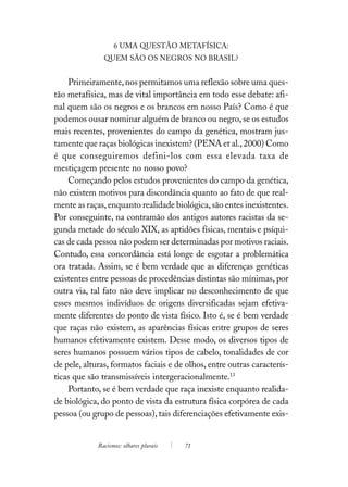 6 UMA QUESTÃO METAFÍSICA:
               QUEM SÃO OS NEGROS NO BRASIL?


    Primeiramente, nos permitamos uma reflexão sobre uma ques-
tão metafísica, mas de vital importância em todo esse debate: afi-
nal quem são os negros e os brancos em nosso País? Como é que
podemos ousar nominar alguém de branco ou negro, se os estudos
mais recentes, provenientes do campo da genética, mostram jus-
tamente que raças biológicas inexistem? (PENA et al., 2000) Como
é que conseguiremos defini-los com essa elevada taxa de
mestiçagem presente no nosso povo?
    Começando pelos estudos provenientes do campo da genética,
não existem motivos para discordância quanto ao fato de que real-
mente as raças, enquanto realidade biológica, são entes inexistentes.
Por conseguinte, na contramão dos antigos autores racistas da se-
gunda metade do século XIX, as aptidões físicas, mentais e psíqui-
cas de cada pessoa não podem ser determinadas por motivos raciais.
Contudo, essa concordância está longe de esgotar a problemática
ora tratada. Assim, se é bem verdade que as diferenças genéticas
existentes entre pessoas de procedências distintas são mínimas, por
outra via, tal fato não deve implicar no desconhecimento de que
esses mesmos indivíduos de origens diversificadas sejam efetiva-
mente diferentes do ponto de vista físico. Isto é, se é bem verdade
que raças não existem, as aparências físicas entre grupos de seres
humanos efetivamente existem. Desse modo, os diversos tipos de
seres humanos possuem vários tipos de cabelo, tonalidades de cor
de pele, alturas, formatos faciais e de olhos, entre outras caracterís-
ticas que são transmissíveis intergeracionalmente.13
    Portanto, se é bem verdade que raça inexiste enquanto realida-
de biológica, do ponto de vista da estrutura física corpórea de cada
pessoa (ou grupo de pessoas), tais diferenciações efetivamente exis-


             Racismos: olhares plurais   71
 