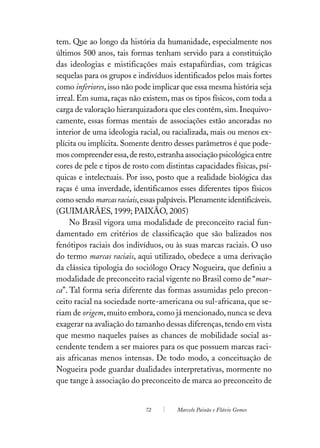 tem. Que ao longo da história da humanidade, especialmente nos
últimos 500 anos, tais formas tenham servido para a constituição
das ideologias e mistificações mais estapafúrdias, com trágicas
sequelas para os grupos e indivíduos identificados pelos mais fortes
como inferiores, isso não pode implicar que essa mesma história seja
irreal. Em suma, raças não existem, mas os tipos físicos, com toda a
carga de valoração hierarquizadora que eles contêm, sim. Inequivo-
camente, essas formas mentais de associações estão ancoradas no
interior de uma ideologia racial, ou racializada, mais ou menos ex-
plícita ou implícita. Somente dentro desses parâmetros é que pode-
mos compreender essa, de resto, estranha associação psicológica entre
cores de pele e tipos de rosto com distintas capacidades físicas, psí-
quicas e intelectuais. Por isso, posto que a realidade biológica das
raças é uma inverdade, identificamos esses diferentes tipos físicos
como sendo marcas raciais, essas palpáveis. Plenamente identificáveis.
(GUIMARÃES, 1999; PAIXÃO, 2005)
     No Brasil vigora uma modalidade de preconceito racial fun-
damentado em critérios de classificação que são balizados nos
fenótipos raciais dos indivíduos, ou às suas marcas raciais. O uso
do termo marcas raciais, aqui utilizado, obedece a uma derivação
da clássica tipologia do sociólogo Oracy Nogueira, que definiu a
modalidade de preconceito racial vigente no Brasil como de “mar-
ca”. Tal forma seria diferente das formas assumidas pelo precon-
ceito racial na sociedade norte-americana ou sul-africana, que se-
riam de origem, muito embora, como já mencionado, nunca se deva
exagerar na avaliação do tamanho dessas diferenças, tendo em vista
que mesmo naqueles países as chances de mobilidade social as-
cendente tendem a ser maiores para os que possuem marcas raci-
ais africanas menos intensas. De todo modo, a conceituação de
Nogueira pode guardar dualidades interpretativas, mormente no
que tange à associação do preconceito de marca ao preconceito de


                             72        Marcelo Paixão e Flávio Gomes
 