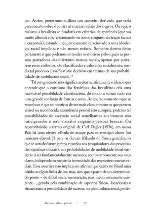 cor. Assim, preferimos utilizar um conceito derivado que seria
preconceito sobre e contra as marcas raciais dos negros. Ou seja, o
racismo à brasileira se fundaria em critérios de aparência (que vai
muito além da cor, relacionando-se com o conjunto de traços faciais
e corporais), estando inequivocamente relacionado a uma ideolo-
gia racial implícita e não menos nefasta. Somente dentro desse
parâmetro é que podemos entender os motivos pelos quais as pes-
soas portadoras das diferentes marcas raciais, apenas por porta-
rem esses atributos, são classificadas e valoradas socialmente, sen-
do tal processo classificatório decisivo em termos de sua probabi-
lidade de mobilidade social.14
     Tal compreensão não significa aceitar acriticamente o ideário que
entende que o contínuo dos fenótipos dos brasileiros cria uma
incontável possibilidade classificatória, de modo a tornar tudo em
uma grande confusão de formas e cores. Antes, tão somente o que se
reconhece é que os mestiços de tez mais clara, mesmo os que portem
visível ou reconhecida ascendência pessoal não europeia, poderão ter
possibilidades de ascensão social semelhantes aos brancos não
miscigenados e serem aceitos enquanto pessoas brancas. Ou
reconstituindo o termo original de Carl Degler (1976), em nosso
País há uma efetiva válvula de escape para os mestiços claros (ou
morenos-claros). Já para os demais (falando de forma genérica, os
que se autodeclaram pretos e pardos aos pesquisadores das pesquisas
demográficas oficiais), tais probabilidades de mobilidade social ten-
derão a ser fundamentalmente menores, comparativamente aos mais
claros, independentemente da intensidade das respectivas marcas ra-
ciais. Essa assertiva não implica em afirmar que exista no Brasil uma
nítida ou rígida linha de cor, mas, sim, que a partir de um determina-
do ponto – de difícil exata mensuração, mas inequivocamente exis-
tente –, gerado pela combinação de aspectos físicos, locacionais e
situacionais, a possibilidade de sucesso, no plano educacional, profis-


             Racismos: olhares plurais   73
 