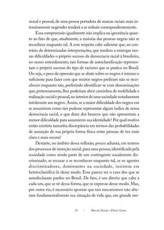 sional e pessoal, de uma pessoa portadora de marcas raciais mais in-
tensivamente negroides tenderá a se reduzir correspondentemente.
     Essa compreensão igualmente não implica na ignorância quan-
to ao fato de que, atualmente, a maioria das pessoas negras não se
reconhece enquanto tal. A esse respeito cabe salientar que, ao con-
trário de determinadas interpretações, que tendem a enxergar nes-
sas dificuldades o próprio sucesso da democracia racial à brasileira,
no nosso entendimento, tais formas de autoclassificação represen-
tam o próprio sucesso do tipo de racismo que se pratica no Brasil.
Ou seja, o peso da opressão que se abate sobre os negros é intenso o
suficiente para fazer com que muitos negros prefiram não se reco-
nhecer enquanto tais, preferindo identificar-se com denominações
que, pretensamente, lhes poderiam abrir caminhos de mobilidade e
realização social e pessoal, no interior de uma sociedade notadamente
intolerante aos negros. Assim, se a maior dificuldade dos negros em
se assumirem como tais pudesse representar algum índice de nossa
democracia racial, o que dizer dos brancos que não apresentam a
menor dificuldade para assumirem sua identidade? Por qual motivo
então existiria tamanha discrepância em termos das probabilidades
de assunção de sua própria forma física entre pessoas de tez mais
clara e mais escura?
     Destarte, no âmbito dessa reflexão, pouco adianta, em termos
dos processos de inserção social, para uma pessoa, identificada pela
sociedade como sendo parte de um contingente usualmente dis-
criminado, se recusar a se reconhecer enquanto tal, se os agentes
discriminadores, dominantes na sociedade, insistem em
heteroclassificá-la desse modo. Esse parece ser o caso dos que se
autodeclaram pardos no Brasil. De fato, é um direito que cabe a
cada um, que se vê dessa forma, que se expresse desse modo. Mas,
por outra via, é necessário apontar que tais mecanismos não alte-
ram fundamentalmente sua situação de vida que, em grande me-


                            74        Marcelo Paixão e Flávio Gomes
 