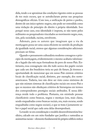 dida, tende a se aproximar das condições vigentes entre as pessoas
de tez mais escura, que se autodeclaram pretas nas pesquisas
demográficas oficiais. Com isso, a unificação de pretos e pardos,
dentro de um único epíteto: negros, não pode ser entendida como
uma violação do princípio do direito à própria identidade. Isso
porquê nesse caso, essa identidade é imposta, se não tanto pelos
militantes ou pesquisadores vinculados ao movimento negro, mas,
sim, pela sociedade, racista, envolvente.
     Ademais, para os autores que imaginam que a via da
mestiçagem possa ser uma causa eficiente no sentido da produção
da igualdade racial, cremos que algumas considerações adicionais
precisam ser feitas.
     Quando o pensamento culturalista moderno consagrou o prin-
cípio da mestiçagem, evidentemente o mesmo acabaria valorizan-
do o legado das três raças formadoras do povo de nosso País. En-
tretanto, essa consagração não diz tudo acerca dos papéis sociais
que cada um dos brasileiros teria no país do futuro. Já tivemos a
oportunidade de mencionar que em nosso País existem critérios
locais de classificação racial, distintos, por exemplo, dos norte-
americanos. Todavia, isso não deve ser visto como sinônimo de
que não existam sistemas de classificações raciais em nosso País e
que os mesmos não obedeçam critérios de hierarquias em termos
dos correspondentes prestígios sociais atribuídos. E nessa dife-
rença reside todo o problema. Portanto, em existindo pessoas
classificáveis como brancas, negras e mestiças (ora, mais claras,
sendo enquadradas como brancas sociais, ora, mais escuras, sendo
enquadradas como negras sociais), o que se trata é justamente sa-
ber o papel social que cada uma delas desempenhará.
     Levando-se em consideração o modelo desenvolvimentista bra-
sileiro, calcado em um mito fundador que justifica e naturaliza as
assimetrias raciais – elemento fundamental do próprio edifício mítico


            Racismos: olhares plurais   75
 
