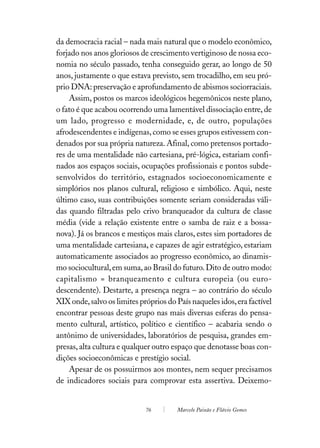 da democracia racial – nada mais natural que o modelo econômico,
forjado nos anos gloriosos de crescimento vertiginoso de nossa eco-
nomia no século passado, tenha conseguido gerar, ao longo de 50
anos, justamente o que estava previsto, sem trocadilho, em seu pró-
prio DNA: preservação e aprofundamento de abismos sociorraciais.
    Assim, postos os marcos ideológicos hegemônicos neste plano,
o fato é que acabou ocorrendo uma lamentável dissociação entre, de
um lado, progresso e modernidade, e, de outro, populações
afrodescendentes e indígenas, como se esses grupos estivessem con-
denados por sua própria natureza. Afinal, como pretensos portado-
res de uma mentalidade não cartesiana, pré-lógica, estariam confi-
nados aos espaços sociais, ocupações profissionais e pontos subde-
senvolvidos do território, estagnados socioeconomicamente e
simplórios nos planos cultural, religioso e simbólico. Aqui, neste
último caso, suas contribuições somente seriam consideradas váli-
das quando filtradas pelo crivo branqueador da cultura de classe
média (vide a relação existente entre o samba de raiz e a bossa-
nova). Já os brancos e mestiços mais claros, estes sim portadores de
uma mentalidade cartesiana, e capazes de agir estratégico, estariam
automaticamente associados ao progresso econômico, ao dinamis-
mo sociocultural, em suma, ao Brasil do futuro. Dito de outro modo:
capitalismo = branqueamento e cultura europeia (ou euro-
descendente). Destarte, a presença negra – ao contrário do século
XIX onde, salvo os limites próprios do País naqueles idos, era factível
encontrar pessoas deste grupo nas mais diversas esferas do pensa-
mento cultural, artístico, político e científico – acabaria sendo o
antônimo de universidades, laboratórios de pesquisa, grandes em-
presas, alta cultura e qualquer outro espaço que denotasse boas con-
dições socioeconômicas e prestígio social.
    Apesar de os possuirmos aos montes, nem sequer precisamos
de indicadores sociais para comprovar esta assertiva. Deixemo-


                             76        Marcelo Paixão e Flávio Gomes
 