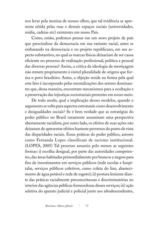 nos levar pela menina de nossos olhos, que tal evidência se apre-
senta nítida pelas ruas e demais espaços sociais (universidades,
mídia, cadeias etc) existentes em nosso País.
     Como, então, podemos pensar em um novo projeto de país
que prescindisse da democracia em sua variante racial, antes se
embasando na democracia e no projeto republicano, em seu as-
pecto substantivo, no qual as marcas físicas deixariam de ser causa
eficiente no processo de realização profissional, política e pessoal
das diversas pessoas? Assim, a crítica da ideologia da mestiçagem
não remete propriamente à visível pluralidade de origens que for-
ma o povo brasileiro. Antes, a objeção reside na forma pela qual
este fato é incorporado pelas mentalizações dos setores dominan-
tes que, dessa maneira, encontram mecanismos para a ocultação e
a preservação das injustiças sociorraciais presentes em nosso meio.
     De todo modo, qual a implicação desses modelos, quando o
argumento se volta para aspectos estruturais como desenvolvimento
e desigualdades sociais? Se é bem verdade que as estratégias do
poder público no Brasil raramente assumiram uma perspectiva
abertamente racialista, por outro lado, os efeitos de suas ações não
deixaram de apresentar efeitos bastante perversos do ponto de vista
das disparidades raciais. Essas práticas do poder público, autores
como Fernanda Lopes classificam de racismo institucional.
(LOPES, 2005) Tal processo assumiu pelo menos as seguintes
formas: i) escolha desigual, por parte das autoridades competen-
tes, das áreas habitadas primordialmente por brancos e negros para
fins de investimentos em serviços públicos (rede escolar e hospi-
talar, serviços públicos coletivos, como coleta do lixo, abasteci-
mento de água potável e rede de esgoto); ii) postura leniente dian-
te das práticas racialmente preconceituosas e discriminatórias no
interior das agências públicas fornecedoras desses serviços; iii) ação
seletiva do aparato judicial e policial junto aos afrodescendentes,


             Racismos: olhares plurais   77
 