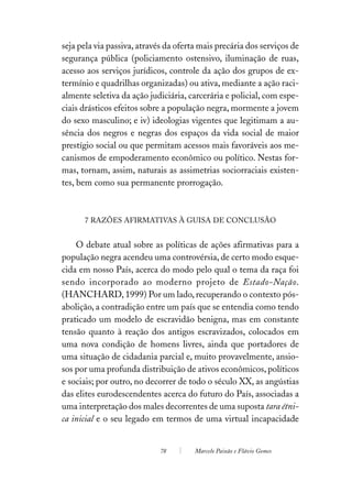 seja pela via passiva, através da oferta mais precária dos serviços de
segurança pública (policiamento ostensivo, iluminação de ruas,
acesso aos serviços jurídicos, controle da ação dos grupos de ex-
termínio e quadrilhas organizadas) ou ativa, mediante a ação raci-
almente seletiva da ação judiciária, carcerária e policial, com espe-
ciais drásticos efeitos sobre a população negra, mormente a jovem
do sexo masculino; e iv) ideologias vigentes que legitimam a au-
sência dos negros e negras dos espaços da vida social de maior
prestígio social ou que permitam acessos mais favoráveis aos me-
canismos de empoderamento econômico ou político. Nestas for-
mas, tornam, assim, naturais as assimetrias sociorraciais existen-
tes, bem como sua permanente prorrogação.



      7 RAZÕES AFIRMATIVAS À GUISA DE CONCLUSÃO


    O debate atual sobre as políticas de ações afirmativas para a
população negra acendeu uma controvérsia, de certo modo esque-
cida em nosso País, acerca do modo pelo qual o tema da raça foi
sendo incorporado ao moderno projeto de Estado-Nação.
(HANCHARD, 1999) Por um lado, recuperando o contexto pós-
abolição, a contradição entre um país que se entendia como tendo
praticado um modelo de escravidão benigna, mas em constante
tensão quanto à reação dos antigos escravizados, colocados em
uma nova condição de homens livres, ainda que portadores de
uma situação de cidadania parcial e, muito provavelmente, ansio-
sos por uma profunda distribuição de ativos econômicos, políticos
e sociais; por outro, no decorrer de todo o século XX, as angústias
das elites eurodescendentes acerca do futuro do País, associadas a
uma interpretação dos males decorrentes de uma suposta tara étni-
ca inicial e o seu legado em termos de uma virtual incapacidade


                             78        Marcelo Paixão e Flávio Gomes
 