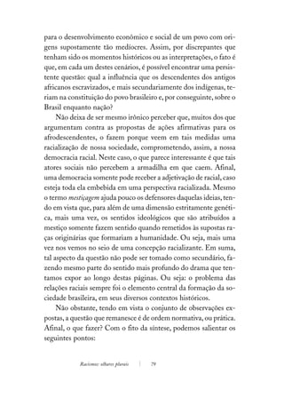 para o desenvolvimento econômico e social de um povo com ori-
gens supostamente tão medíocres. Assim, por discrepantes que
tenham sido os momentos históricos ou as interpretações, o fato é
que, em cada um destes cenários, é possível encontrar uma persis-
tente questão: qual a influência que os descendentes dos antigos
africanos escravizados, e mais secundariamente dos indígenas, te-
riam na constituição do povo brasileiro e, por conseguinte, sobre o
Brasil enquanto nação?
     Não deixa de ser mesmo irônico perceber que, muitos dos que
argumentam contra as propostas de ações afirmativas para os
afrodescendentes, o fazem porque veem em tais medidas uma
racialização de nossa sociedade, comprometendo, assim, a nossa
democracia racial. Neste caso, o que parece interessante é que tais
atores sociais não percebem a armadilha em que caem. Afinal,
uma democracia somente pode receber a adjetivação de racial, caso
esteja toda ela embebida em uma perspectiva racializada. Mesmo
o termo mestiçagem ajuda pouco os defensores daquelas ideias, ten-
do em vista que, para além de uma dimensão estritamente genéti-
ca, mais uma vez, os sentidos ideológicos que são atribuídos a
mestiço somente fazem sentido quando remetidos às supostas ra-
ças originárias que formariam a humanidade. Ou seja, mais uma
vez nos vemos no seio de uma concepção racializante. Em suma,
tal aspecto da questão não pode ser tomado como secundário, fa-
zendo mesmo parte do sentido mais profundo do drama que ten-
tamos expor ao longo destas páginas. Ou seja: o problema das
relações raciais sempre foi o elemento central da formação da so-
ciedade brasileira, em seus diversos contextos históricos.
     Não obstante, tendo em vista o conjunto de observações ex-
postas, a questão que remanesce é de ordem normativa, ou prática.
Afinal, o que fazer? Com o fito da síntese, podemos salientar os
seguintes pontos:


            Racismos: olhares plurais   79
 