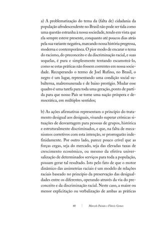 a) A problematização do tema da (falta de) cidadania da
população afrodescendente no Brasil não pode ser tida como
uma questão estranha à nossa sociedade, tendo em vista que
ela sempre esteve presente, conquanto até poucos dias atrás
pela sua variante negativa, marcando nossa história pregressa,
moderna e contemporânea. O pior modo de encarar o tema
do racismo, do preconceito e da discriminação racial, e suas
sequelas, é pura e simplesmente tentando escamoteá-lo,
como se estas práticas não fossem correntes em nossa socie-
dade. Recuperando o termo de Joel Rufino, no Brasil, o
negro é um lugar, representando uma condição social su-
balterna, malremunerada e de baixo prestígio. Mudar esse
quadro é uma tarefa para toda uma geração, ponto de parti-
da para que nosso País se torne uma nação próspera e de-
mocrática, em múltiplos sentidos;

b) As ações afirmativas representam o princípio do trata-
mento desigual aos desiguais, visando superar crônicas si-
tuações de desvantagem para pessoas de grupos, histórica
e estruturalmente discriminados, e que, na falta de meca-
nismos corretivos com esta intenção, se prorrogarão inde-
finidamente. Por outro lado, parece pouco crível que as
forças cegas, seja do mercado, seja das elevadas taxas de
crescimento econômico, ou mesmo da efetiva univer-
salização de determinados serviços para toda a população,
possam gerar tal resultado. Isto pelo fato de que o motor
dinâmico das assimetrias raciais é um modelo de relações
raciais baseado no princípio da preservação das desigual-
dades entre os diferentes, operando através da via do pre-
conceito e da discriminação racial. Neste caso, a maior ou
menor explicitação ou verbalização de ambas as práticas


                    80         Marcelo Paixão e Flávio Gomes
 