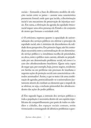 sociais – formando a base de diferentes modelos de rela-
ções raciais entre os países – assume uma característica
puramente formal: onde quer que incida, a discriminação
racial é um mecanismo de preservação de injustiças soci-
ais. Em suma, a efetivação da agenda da equidade étnico-
racial requer uma ativa presença do Estado e do conjunto
de atores que formam a sociedade civil;

c) O ceticismo, expresso quanto à capacidade de univer-
salização dos serviços públicos em efetivar o princípio da
equidade racial, não é sinônimo de discordarmos da vali-
dade dessa perspectiva. Em primeiro lugar, não há contra-
dição necessária entre a universalização de um determina-
do serviço público e a simultânea escolha de prioridades,
ou alvos, entre o público mais carente, afetado ou prejudi-
cado por um determinado problema social, tal como é o
caso dos afrodescendentes brasileiros. Quem seria capaz
de negar que, por exemplo, hoje, jovens negros, residentes
em favelas ou em periferias não precisam de imediatas e
urgentes ações de proteção social com características e de-
nodos acentuados? Assim, o que se trata é de uma combi-
nação de agendas, potencializando-se o universalismo jus-
tamente através do combate ao elemento que o impede de
se efetivar, ou seja, a exclusão primordial dos afrodescen-
dentes das ações do poder público;

d) Em segundo lugar, a extensão dos serviços públicos a
toda a população é necessária dentro de um espírito repu-
blicano de compartilhamento, por parte de todos os cida-
dãos e cidadãs, dos espaços sociais comuns, assim
vivenciando e comungando de idênticos problemas e ques-


    Racismos: olhares plurais   81
 