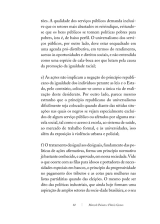 tões. A qualidade dos serviços públicos demanda inclusi-
ve que os setores mais abastados os reivindique, evitando-
se que os bens públicos se tornem políticas pobres para
pobres, isto é, de baixo perfil. O universalismo dos servi-
ços públicos, por outro lado, deve estar enquadrado em
uma agenda pró-distributiva, em termos do rendimento,
acesso às oportunidades e direitos sociais, e não entendida
como uma espécie de cala-boca aos que lutam pela causa
da promoção da igualdade racial;

e) As ações não implicam a negação do princípio republi-
cano da igualdade dos indivíduos perante as leis e o Esta-
do, pelo contrário, colocam-se como a única via de reali-
zação deste desiderato. Por outro lado, parece mesmo
estranho que o princípio republicano do universalismo
dificilmente seja colocado quando diante das nítidas situ-
ações nas quais os negros se vejam especialmente excluí-
dos de algum serviço público ou afetados por alguma ma-
zela social, tal como o acesso à escola, ao sistema de saúde,
ao mercado de trabalho formal, e às universidades, isso
além da exposição à violência urbana e policial;

f ) O tratamento desigual aos desiguais, fundamento das po-
líticas de ações afirmativas, forma um princípio normativo
já bastante conhecido, e aprovado, em nossa sociedade. Vide
o que ocorre com as filas para idosos e portadores de neces-
sidades especiais em bancos, o princípio da progressividade
no pagamento dos tributos e as cotas para mulheres nas
listas partidárias quando das eleições. O mesmo pode ser
dito das políticas industriais, que ainda hoje formam uma
aspiração de amplos setores da socie-dade brasileira, e o seu


                    82        Marcelo Paixão e Flávio Gomes
 