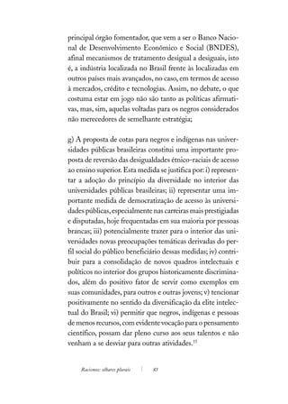 principal órgão fomentador, que vem a ser o Banco Nacio-
nal de Desenvolvimento Econômico e Social (BNDES),
afinal mecanismos de tratamento desigual a desiguais, isto
é, a indústria localizada no Brasil frente às localizadas em
outros países mais avançados, no caso, em termos de acesso
à mercados, crédito e tecnologias. Assim, no debate, o que
costuma estar em jogo não são tanto as políticas afirmati-
vas, mas, sim, aquelas voltadas para os negros considerados
não merecedores de semelhante estratégia;

g) A proposta de cotas para negros e indígenas nas univer-
sidades públicas brasileiras constitui uma importante pro-
posta de reversão das desigualdades étnico-raciais de acesso
ao ensino superior. Esta medida se justifica por: i) represen-
tar a adoção do princípio da diversidade no interior das
universidades públicas brasileiras; ii) representar uma im-
portante medida de democratização de acesso às universi-
dades públicas, especialmente nas carreiras mais prestigiadas
e disputadas, hoje frequentadas em sua maioria por pessoas
brancas; iii) potencialmente trazer para o interior das uni-
versidades novas preocupações temáticas derivadas do per-
fil social do público beneficiário dessas medidas; iv) contri-
buir para a consolidação de novos quadros intelectuais e
políticos no interior dos grupos historicamente discrimina-
dos, além do positivo fator de servir como exemplos em
suas comunidades, para outros e outras jovens; v) tencionar
positivamente no sentido da diversificação da elite intelec-
tual do Brasil; vi) permitir que negros, indígenas e pessoas
de menos recursos, com evidente vocação para o pensamento
científico, possam dar pleno curso aos seus talentos e não
venham a se desviar para outras atividades.15


    Racismos: olhares plurais   83
 