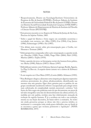 NOTAS

1
    Respectivamente, Doutor em Sociologia/Instituto Universitário de
    Pesquisas do Rio de Janeiro (IUPERJ) e Professor Adjunto do Instituto
    de Economia da Universidade Federal do Rio de Janeiro (UFRJ) e Doutor
    em História Social/Universidade Estadual de Campinas (UNICAMP) e
    Professor Adjunto do Departamento de História do Instituto de Filosofia
    e Ciências Sociais (IFCS/UFRJ).
2
    Este processo encontra-se no Arquivo do Tribunal de Justiça de São Luís,
    Processo de Injúrias Verbais, 1865.
3
    Sobre o papel de libertos e livres negros em sociedades escravistas e
    sociedades com escravos, ver: Allen (1989), Cox (1984), Cray Júnior.
    (1986), Schweninger (1990) e Sio (1987).
4
    Um debate mais recente sobre pós-emancipação para o Caribe, ver:
    Heuman e Trotman (2005).
5
    Sobre perspectivas comparadas sobre o pós-emancipação e a questão racial,
    ver: Drescher (1988), Foner (1988), Fraga Filho (2004), Holt (1992),
    Martins (2005) e Toplin (1974).
6
    Sobre a questão da terra e as hierarquias sociais dos homens livres pobres,
    ver: Motta (1998), Palácios (1987) e Slenes (1997).
7
    Defendida por autores como Gobineau, Spencer, Lapouge, Buckle, Agassiz,
    Le Play, Le Bon etc. A respeito destes autores ver a síntese de Schwarcz
    (1995).
8
    A este respeito ver: Chor Maio (1997), Corrêa (2000) e Schwarcz (1993).
9
    Nina Rodrigues chegou a alimentar certa simpatia por algumas expressões
    artísticas provenientes da cultura afrodescendente, identificando nas
    mesmas uma arte genuína. Quer dizer, genuína para os padrões de um
    grupo considerado racialmente inferior e incapacitado para atingir níveis
    mais sofisticados de complexidade mental, emocional e artística: “(o)s
    frutos da Arte negra não poderiam mais do que documentar, em peças de
    tal valor etnográfico uma fase do desenvolvimento da cultura artística. E,
    medidas por este padrão, revelam uma fase relativamente avançada da
    evolução do espírito humano. É já a escultura em toda a sua evolução,
    mesma na sua feição decorativa, do baixo-relevo à estatuária. As vestes
    são ainda grosseiras porque as ideias não têm a precisa nitidez; os
    sentimento e a concepção estão ainda pouco definidos; mas no fundo já
    se encontra a gema que reclama polimento e lapidação”. (NINA
    RODRIGUES, 1977)



                               84           Marcelo Paixão e Flávio Gomes
 