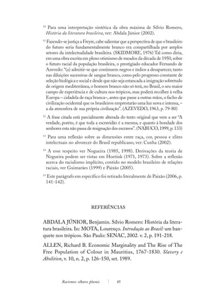 10
     Para uma interpretação sintética da obra máxima de Sílvio Romero,
     História da literatura brasileira, ver: Abdala Júnior (2002).
11
     Fazendo-se justiça a Freyre, cabe salientar que a perspectiva de que o brasileiro
     do futuro seria fundamentalmente branco era compartilhada por amplos
     setores da intelectualidade brasileira. (SKIDMORE, 1976) Tal como diria,
     em uma obra escrita em pleno otimismo de meados da década de 1950, sobre
     o futuro racial da população brasileira, o prestigiado educador Fernando de
     Azevedo: “(a) admitir-se que continuem negros e índios a desaparecer, tanto
     nas diluições sucessivas de sangue branco, como pelo progresso constante de
     seleção biológica e social e desde que não seja estancada a imigração sobretudo
     de origem mediterrânea, o homem branco não só terá, no Brasil, o seu maior
     campo de experiência e de cultura nos trópicos, mas poderá recolher à velha
     Europa – cidadela de raça branca–, antes que passe a outras mãos, o facho de
     civilização ocidental que os brasileiros emprestarão uma luz nova e intensa, –
     a da atmosfera de sua própria civilização”. (AZEVEDO, 1963, p. 79-80)
12
      A frase citada está parcialmente alterada do texto original que vem a ser “A
     verdade, porém, é que toda a escravidão é a mesma, e quanto à bondade dos
     senhores esta não passa de resignação dos escravos”. (NABUCO, 1999, p. 133)
13
      Para uma reflexão sobre as dimensões entre raça, cor, pessoa e elites
     intelectuais no alvorecer do Brasil republicano, ver: Cunha (2002).
14
      A esse respeito ver Nogueira (1985, 1998). Derivações da teoria de
     Nogueira podem ser vistas em Hoetink (1971, 1973). Sobre a reflexão
     acerca do racialismo implícito, contido no modelo brasileiro de relações
     raciais, ver Guimarães (1999) e Paixão (2005).
15
     Este parágrafo em específico foi retirado literalmente de Paixão (2006, p.
     141-142).




                                 REFERÊNCIAS


ABDALA JÚNIOR, Benjamin. Sílvio Romero: História da litera-
tura brasileira. In: MOTA, Lourenço. Introdução ao Brasil: um ban-
quete nos trópicos. São Paulo: SENAC, 2002. v. 2, p. 191-218.
ALLEN, Richard B. Economic Marginality and The Rise of The
Free Population of Colour in Mauritius, 1767-1830. Slavery e
Abolition, v. 10, n. 2, p. 126-150, set. 1989.



              Racismos: olhares plurais        85
 