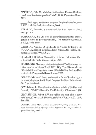 AZEVEDO, Célia M. Marinho. Abolicionismo: Estados Unidos e
Brasil, uma história comparada (século XIX). São Paulo: Annablume,
2003.
______. Onda negra, medo branco. o negro no imaginário das elites, sécu-
lo XIX. 2. ed. São Paulo: AnnaBlume, 2004.
AZEVEDO, Fernando. A cultura brasileira. 4. ed. Brasília: UnB.,
1963. p. 79-80.
BARICKMAN, B. J. As cores do escravismo: escravistas ‘pretos’,
‘pardos’ e ‘cabras’ no Recôncavo baiano, 1835. População e Família, v.
2, n. 2, p. 7-62, 1999.
CÂNDIDO, Antônio. O significado de “Raízes do Brasil”. In:
HOLANDA, Sérgio Buarque de. Raízes do Brasil. São Paulo: Com-
panhia das Letras 1995. p. 9-24.
CHALLHOUB, Sidney. Cidade febril: cortiços e epidemias na Cor-
te Imperial. São Paulo: Cia. das Letras, 1996.
CHOR MAIO, Marcos. A história do projeto UNESCO: estudos ra-
ciais e ciências sociais no Brasil. 1997. 346p. Tese (Doutorado em
Ciência Política) – Departamento de Ciência Política, Instituto Uni-
versitário de Pesquisas do Rio de Janeiro, 1997.
CORRÊA, Mariza. As ilusões da liberdade: a Escola Nina Rodrigues
e a antropologia no Brasil. 2. ed. Bragança Paulista: Universidade
São Francisco, 2000.
COX, Edward L. Free coloreds in the slave societies of St: kitts and
Granada, 1763-1833. Knoxville: The University of Tennessee, 1984.
CRAY JÚNIOR., Robert E. White welfare and poor relief in early
New York, 1770 – 1825. Slavery e Abolition, v. 7, n. 3, p. 273-289,
dez. 1986.
CUNHA, Olívia Maria Gomes da. Intenção e gesto: pessoa, cor e pro-
dução cotidiana da (in)diferença no Rio de Janeiro. Rio de Janeiro: Ar-
quivo Nacional, 2002.




                           86         Marcelo Paixão e Flávio Gomes
 