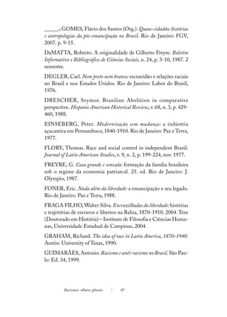 ______.; GOMES, Flávio dos Santos (Org.). Quase-cidadão: histórias
e antropologias da pós-emancipação no Brasil. Rio de Janeiro: FGV,
2007. p. 9-15.
DaMATTA, Roberto. A originalidade de Gilberto Freyre. Boletim
Informativo e Bibliográfico de Ciências Sociais, n. 24, p. 3-10, 1987. 2
semestre.
DEGLER, Carl. Nem preto nem branco: escravidão e relações raciais
no Brasil e nos Estados Unidos. Rio de Janeiro: Labor do Brasil,
1976.
DRESCHER, Seymor. Brazilian Abolition in comparative
perspective. Hispanic American Historical Review, v. 68, n. 3, p. 429-
460, 1988.
EINSEBERG, Peter. Modernização sem mudança: a indústria
açucareira em Pernambuco, 1840-1910. Rio de Janeiro: Paz e Terra,
1977.
FLORY, Thomas. Race and social control in independent Brazil.
Journal of Latin American Studies, v. 9, n. 2, p. 199-224, nov. 1977.
FREYRE, G. Casa grande e senzala: formação da família brasileira
sob o regime da economia patriarcal. 25. ed. Rio de Janeiro: J.
Olympio, 1987.
FONER, Eric. Nada além da liberdade: a emancipação e seu legado.
Rio de Janeiro: Paz e Terra, 1988.
FRAGA FILHO, Walter Silva. Encruzilhadas da liberdade: histórias
e trajetórias de escravos e libertos na Bahia, 1870-1910. 2004. Tese
(Doutorado em História) – Instituto de Filosofia e Ciências Huma-
nas, Universidade Estadual de Campinas, 2004.
GRAHAM, Richard. The idea of race in Latin America, 1870-1940.
Austin: University of Texas, 1990.
GUIMARÃES, Antonio. Racismo e anti-racismo no Brasil. São Pau-
lo: Ed. 34, 1999.




         Racismos: olhares plurais    87
 