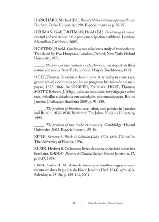 HANCHARD, Michael (Ed.). Racial Politics in Contemporany Brazil.
Durham: Duke University, 1999. Especialmente as p. 59-97.
HEUMAN, Gad; TROTMAN, David (Ed.). Contesting Frredom:
control and resistance in the post-emancipation caribbean. London:
Macmillan Caribbean, 2005.
HOETINK, Harold. Caribbean race relations: a study of two variants.
Translated by Eva Hooykaas. London; Oxford; New York: Oxford
University, 1971.
______. Slavery and race relations in the Americas: an inquiry in their
nature and nexus. New York; London: Harper Torchbooks, 1973.
HOLT, Thomas. A essência do contrato. A articulação entre raça,
gênero sexual e economia política no programa britânico de emanci-
pação, 1838-1866. In: COOPER, Frederick; HOLT, Thomas;
SCOTT, Rebecca J. (Org.). Além da escravidão: investigações sobre
raça, trabalho e cidadania em sociedades pós-emancipação. Rio de
Janeiro: Civilização Brasileira, 2005. p. 91-130.
______. The problem of Freedom: race, labor, and politics in Jamaica
and Britain, 1832-1938. Baltimore: The Johns Hopkins University,
1992.
______. The problem of race in the 21st century. Cambridge: Havard
University, 2002. Especialmente p. 25-56.
KIPLE, Kemmeth. Blacks in Colonial Cuba, 1774-1899. Gainsville:
The University of Florida, 1976.
KLEIN, Herbert S. Os homens livres de cor na sociedade escravista
brasileira. DADOS - Revista de Ciências Sociais, Rio de Janeiro, n. 17,
p. 3-27, 1978.
LIMA, Carlos A .M. Além da hierarquia: famílias negras e casa-
mento em duas freguesias do Rio de Janeiro (1765-1844). Afro-Ásia,
Salvador, n. 25-26, p. 129-164, 2001.




                          88         Marcelo Paixão e Flávio Gomes
 