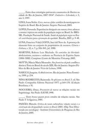 ______. Entre duas estratégias patriarcais; casamentos de libertos na
cidade do Rio de Janeiro, 1807-1834". Cativeiro e Liberdade, v. 5,
ano 3, 1997.
LIMA, Ivana Stolze. Cores, marcas e falas: sentidos da mestiçagem no
Império do Brasil. Rio de Janeiro: Arquivo Nacional, 2003.
LOPES, Fernanda. Experiências desiguais em nascer, viver, adoecer
e morrer: tópicos em saúde da população negra no Brasil. In: BRA-
SIL. Fundação Nacional de Saúde. Saúde da população negra no Bra-
sil: contribuições para a promoção da equidade. Brasília, 2005. p. 9-48.
LUNA, Francisco Vidal; COSTA, Iraci del Nero da. A presença do
elemento forro no conjunto de proprietários de escravos. Ciência e
Cultura, v. 32, n. 7, p. 836-841, jul. 1980.
MARTINS, Robson Luís Machado. Os caminhos da liberdade:
abolicionistas, escravos e senhores na Província do Espírito Santo
(1884-1888). Campinas: Centro de Memória: Unicamp, 2005.
MOTTA, Márcia Maria Menendes. Nas fronteiras do pode: conflito e
direito à Terra no Brasil do século XIX. Rio de Janeiro: Arquivo Pú-
blico do Rio de Janeiro: Vício de Leitura, 1998.
NABUCO, Joaquim. O Abolicionismo. Rio de janeiro: Nova Frontei-
ra, 1999. p. 234.
NINA RODRIGUES, Raimundo. Os africanos no Brasil. 5. ed. São
Paulo: Companhia Editora Nacional 1977. p.169-170. (Coleção
Brasiliana, v. 9).
NOGUEIRA, Oracy. Preconceito de marca: as relações raciais em
Itapetininga. São Paulo: EdUSP, 1998.
______. Tanto branco quanto preto: estudos de relações raciais. São
Paulo: T A Queiroz, 1985.
PAIXÃO, Marcelo. Crítica da razão culturalista: relações raciais e a
construção das desigualdades raciais no Brasil. 2005. 436p. Tese (Dou-
torado em sociologia) - Instituto Universitário de Pesquisas do Rio
de Janeiro, 2005.



         Racismos: olhares plurais    89
 