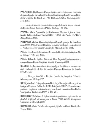 PALACIOS, Guilhermo. Campesinato e escravidão: uma proposta
de periodização para a história dos cultivadores pobres livres no Nor-
deste Oriental do Brasil, C. 1700-1875. DADOS, v. 30, n. 3, p. 325-
356, 1987.
______. Manifesto anti-racista: idéias em prol de uma utopia chama-
da Brasil. Rio de Janeiro: DP &A, 2006. p. 141-142.
PAPALI, Maria Aparecida C. R. Escravos, libertos e órfãos: a cons-
trução da liberdade em Taubaté (1871-1895). São Paulo: FAPESP:
AnnaBlume, 2003.
PEIRANO, Mariza. The anthropology of the anthropology: the Brazilian
case. 1980. 277p. Thesis (Doctoral in Anthropology) - Department
of Anthropology, Harvard University, Massachusetts, 1981.
PENA, Danilo et al. Retrato molecular do Brasil. Ciência Hoje, v. 27,
n. 159, p. 17-25, abr. 2000.
PENA, Eduardo Spiller. Pajens da Casa Imperial: jurisconsultos e
escravidão no Brasil. Capinas: Cecult: Unicamp, 2000.
RAMOS, Arthur. Introdução à antropologia brasileira: os contatos ra-
ciais e culturais. 3. ed. Rio de Janeiro: Casa do Estudante do Brasil,
[1962?]. v. 3.
______. O negro brasileiro. Recife: Fundação Joaquim Nabuco:
Massangana, 1988. p. 297.
REIS, João José. O jogo duro do Dois de Julho: o ‘partido negro’ na
independência da Bahia. In: REIS, João José; SILVA, Eduardo. Ne-
gociação e conflito: a resistência negra no Brasil escravista. São Paulo,
Companhia das Letras, 1989. p. 233-284.
RODRIGUES, Jaime. O infame comércio. propostas e experiências no
final do tráfico de africanos para o Brasil (1800-1850). Campinas:
Unicamp: CECULT, 2000.
ROMERO, Sílvio. Estudos sobre a poesia popular no Brasil. Petrópolis:
Vozes, 1977.




                           90         Miriam C. M. Rabelo
 