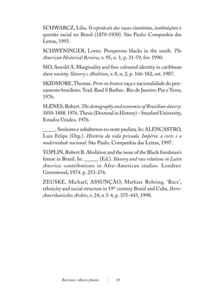 SCHWARCZ, Lilia. O espetáculo das raças: cientistas, instituições e
questão racial no Brasil (1870-1930). São Paulo: Companhia das
Letras, 1993.
SCHWENINGER, Loren. Prosperous blacks in the south. The
American Historical Review, v. 95, n. 1, p. 31-59, fev. 1990.
SIO, Arnold A. Marginality and free coloured identity in caribbean
slave society. Slavery e Abolition, v. 8, n. 2, p. 166-182, set. 1987.
SKIDMORE, Thomas. Preto no branco: raça e nacionalidade do pen-
samento brasileiro. Trad. Raul S Barbos . Rio de Janeiro: Paz e Terra,
1976.
SLENES, Robert. The demography and economics of Brazilian slavery:
1850-1888. 1976. Thesis (Doctoral in History) - Stanford University,
Estados Unidos, 1976.
______. Senhores e subalternos no oeste paulista. In: ALENCASTRO,
Luiz Felipe (Org.). História da vida privada. Império: a corte e a
modernidade nacional. São Paulo: Companhia das Letras, 1997.
TOPLIN, Robert B. Abolition and the issue of the Black freedman’s
future in Brazil. In: ______. (Ed.). Slavery and race relations in Latin
America: contributions in Afro-American studies. Londres:
Greenwood, 1974. p. 253-276.
ZEUSKE, Michael; ASSUNÇÃO, Mathias Rohring. ‘Race’,
ethnicity and social structure in 19th century Brazil and Cuba. Ibero-
Amerikanisches Archiv, v. 24, n 3-4, p. 375-443, 1998.




         Racismos: olhares plurais    91
 