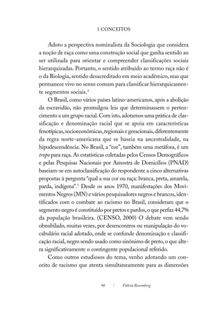 1 CONCEITOS


     Adoto a perspectiva nominalista da Sociologia que considera
a noção de raça como uma construção social que ganha sentido ao
ser utilizada para orientar e compreender classificações sociais
hierarquizadas. Portanto, o sentido atribuído ao termo raça não é
o da Biologia, sentido desacreditado em meio acadêmico, mas que
permanece vivo no senso comum para classificar hierarquicamen-
te segmentos sociais.4
     O Brasil, como vários países latino-americanos, após a abolição
da escravidão, não promulgou leis que determinassem o perten-
cimento a um grupo racial. Com isto, adotamos uma prática de clas-
sificação e denominação racial que se apoia em características
fenotípicas, socioeconômicas, regionais e geracionais, diferentemente
da regra norte-americana que se baseia na ancestralidade, na
hipodescendência. No Brasil, a “cor”, também uma metáfora, é um
tropo para raça. As estatísticas coletadas pelos Censos Demográficos
e pelas Pesquisas Nacionais por Amostra de Domicílios (PNAD)
baseiam-se em autoclassificação do respondente a cinco alternativas
propostas à pergunta “qual a sua cor ou raça: branca, preta, amarela,
parda, indígena”.5 Desde os anos 1970, manifestações dos Movi-
mentos Negros (MN) e vários pesquisadores negros e brancos, iden-
tificados com o combate ao racismo no Brasil, consideram que o
segmento negro é constituído por pretos e pardos, o que perfaz 44,7%
da população brasileira. (CENSO, 2000) O debate vem sendo
obnubilado, muitas vezes, por desencontros ou manipulação do vo-
cabulário racial adotado, onde se confunde denominação e classifi-
cação racial, negro sendo usado como sinônimo de preto, o que alte-
ra significativamente o contingente populacional referido.
     Como outros estudiosos do tema, venho adotando um con-
ceito de racismo que atenta simultaneamente para as dimensões


                            94        Fúlvia Rosemberg
 