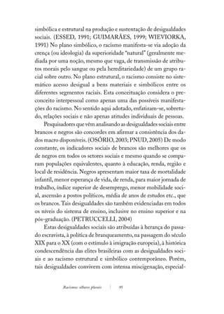 simbólica e estrutural na produção e sustentação de desigualdades
sociais. (ESSED, 1991; GUIMARÃES, 1999; WIEVIORKA,
1991) No plano simbólico, o racismo manifesta-se via adoção da
crença (ou ideologia) da superioridade “natural” (geralmente me-
diada por uma noção, mesmo que vaga, de transmissão de atribu-
tos morais pelo sangue ou pela hereditariedade) de um grupo ra-
cial sobre outro. No plano estrutural, o racismo consiste no siste-
mático acesso desigual a bens materiais e simbólicos entre os
diferentes segmentos raciais. Esta conceituação considera o pre-
conceito interpessoal como apenas uma das possíveis manifesta-
ções do racismo. No sentido aqui adotado, enfatizam-se, sobretu-
do, relações sociais e não apenas atitudes individuais de pessoas.
     Pesquisadores que vêm analisando as desigualdades sociais entre
brancos e negros são concordes em afirmar a consistência dos da-
dos macro disponíveis. (OSÓRIO, 2003; PNUD, 2005) De modo
constante, os indicadores sociais de brancos são melhores que os
de negros em todos os setores sociais e mesmo quando se compa-
ram populações equivalentes, quanto à educação, renda, região e
local de residência. Negros apresentam maior taxa de mortalidade
infantil, menor esperança de vida, de renda, para maior jornada de
trabalho, índice superior de desemprego, menor mobilidade soci-
al, ascensão a postos políticos, média de anos de estudos etc., que
os brancos. Tais desigualdades são também evidenciadas em todos
os níveis do sistema de ensino, inclusive no ensino superior e na
pós-graduação. (PETRUCCELLI, 2004)
     Estas desigualdades sociais são atribuídas à herança do passa-
do escravista, à política de branqueamento, na passagem do século
XIX para o XX (com o estímulo à imigração europeia), à histórica
condescendência das elites brasileiras com as desigualdades soci-
ais e ao racismo estrutural e simbólico contemporâneo. Porém,
tais desigualdades convivem com intensa miscigenação, especial-


            Racismos: olhares plurais   95
 