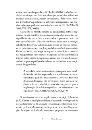 mente nas camadas populares (TELLES, 2003a), e relações raci-
ais informais que, em determinados espaços sociais e sob deter-
minadas circunstâncias, podem ser amistosas. Fala-se em “racis-
mo à brasileira”, apontando-se diferentes configurações nas rela-
ções raciais, que podem ser verticais e horizontais. (GUIMARÃES,
2002; TELLES, 2003a)
     A despeito do reconhecimento da desigualdade entre os seg-
mentos raciais, mantém-se uma controvérsia sobre como tais de-
sigualdades são produzidas e sustentadas e, portanto, como de-
vem ser enfrentadas. Uma das tendências reconhece a condição
subalterna de negros e indígenas, mas explica tal posição, exclusi-
va ou prioritariamente, por desigualdades econômicas ou sociais.
Outra tendência, sem negar o impacto da condição econômica
nas desigualdades entre brancos e negros (o diferencial de renda é
intenso entre ambos os segmentos raciais em prol dos brancos),
assinala o peso específico do racismo na produção e sustentação
dessas desigualdades:

       A sociedade como um todo tem estado presa a um estado
       de inércia coletiva, esperando por um distante momento
       na história, quando a mudança viria. Devido ao fato de as
       desigualdades raciais não serem vistas como um tema na-
       cional relevante, não há pressão sobre o governo para a
       implantação de políticas específicas que enfrentem as de-
       sigualdades raciais. (HERINGER, 2001, p. 9)

    O terceiro conceito a ser explicitado é o de Ação Afirmativa
(AA). Dentre as múltiplas definições disponíveis, privilegio aquela
que destaca tratar-se de uma ação focalizada, que oferece um trata-
mento preferencial a certos grupos (gênero, raça-etnia, língua, re-
gião de origem etc.), visando aumentar a proporção de seus mem-


                           96        Fúlvia Rosemberg
 