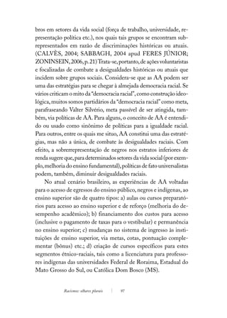 bros em setores da vida social (força de trabalho, universidade, re-
presentação política etc.), nos quais tais grupos se encontram sub-
representados em razão de discriminações históricas ou atuais.
(CALVÈS, 2004; SABBAGH, 2004 apud FERES JÚNIOR;
ZONINSEIN, 2006, p. 21) Trata-se, portanto, de ações voluntaristas
e focalizadas de combate a desigualdades históricas ou atuais que
incidem sobre grupos sociais. Considera-se que as AA podem ser
uma das estratégias para se chegar à almejada democracia racial. Se
vários criticam o mito da “democracia racial”, como construção ideo-
lógica, muitos somos partidários da “democracia racial” como meta,
parafraseando Valter Silvério, meta passível de ser atingida, tam-
bém, via políticas de AA. Para alguns, o conceito de AA é entendi-
do ou usado como sinônimo de políticas para a igualdade racial.
Para outros, entre os quais me situo, AA constitui uma das estraté-
gias, mas não a única, de combate às desigualdades raciais. Com
efeito, a sobrerrepresentação de negros nos estratos inferiores de
renda sugere que, para determinados setores da vida social (por exem-
plo, melhoria do ensino fundamental), políticas de fato universalistas
podem, também, diminuir desigualdades raciais.
     No atual cenário brasileiro, as experiências de AA voltadas
para o acesso de egressos do ensino público, negros e indígenas, ao
ensino superior são de quatro tipos: a) aulas ou cursos preparató-
rios para acesso ao ensino superior e de reforço (melhoria do de-
sempenho acadêmico); b) financiamento dos custos para acesso
(inclusive o pagamento de taxas para o vestibular) e permanência
no ensino superior; c) mudanças no sistema de ingresso às insti-
tuições de ensino superior, via metas, cotas, pontuação comple-
mentar (bônus) etc.; d) criação de cursos específicos para estes
segmentos étnico-raciais, tais como a licenciatura para professo-
res indígenas das universidades Federal de Roraima, Estadual do
Mato Grosso do Sul, ou Católica Dom Bosco (MS).


             Racismos: olhares plurais   97
 