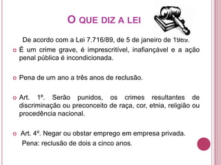 O QUE DIZ A LEI


De acordo com a Lei 7.716/89, de 5 de janeiro de 1989:
É um crime grave, é imprescritível, inafiançável e a ação
penal pública é incondicionada.



Pena de um ano a três anos de reclusão.



Art. 1º. Serão punidos, os crimes resultantes de
discriminação ou preconceito de raça, cor, etnia, religião ou
procedência nacional.



Art. 4º. Negar ou obstar emprego em empresa privada.
Pena: reclusão de dois a cinco anos.

 