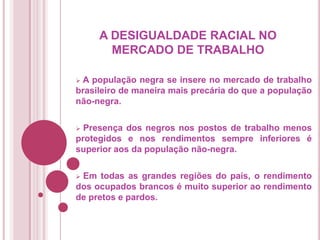 A DESIGUALDADE RACIAL NO
MERCADO DE TRABALHO
A população negra se insere no mercado de trabalho
brasileiro de maneira mais precária do que a população
não-negra.


Presença dos negros nos postos de trabalho menos
protegidos e nos rendimentos sempre inferiores é
superior aos da população não-negra.


Em todas as grandes regiões do país, o rendimento
dos ocupados brancos é muito superior ao rendimento
de pretos e pardos.


 