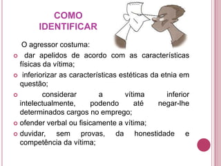 COMO
IDENTIFICAR
O agressor costuma:
 dar apelidos de acordo com as características
físicas da vítima;
 inferiorizar as características estéticas da etnia em
questão;

considerar
a
vítima
inferior
intelectualmente,
podendo
até
negar-lhe
determinados cargos no emprego;
 ofender verbal ou fisicamente a vítima;
 duvidar,
sem provas, da honestidade e
competência da vítima;

 