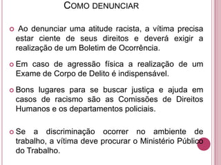 COMO DENUNCIAR


Ao denunciar uma atitude racista, a vítima precisa
estar ciente de seus direitos e deverá exigir a
realização de um Boletim de Ocorrência.

 Em

caso de agressão física a realização de um
Exame de Corpo de Delito é indispensável.

 Bons

lugares para se buscar justiça e ajuda em
casos de racismo são as Comissões de Direitos
Humanos e os departamentos policiais.

 Se

a discriminação ocorrer no ambiente de
trabalho, a vítima deve procurar o Ministério Público
do Trabalho.

 