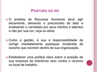 POSTURA DO RH


O analista de Recursos Humanos deve agir
eticamente, deixando o preconceito de lado e
analisando o candidato por seus méritos e talentos
e não por sua cor, raça ou etnia.



Como a gestão, é sua a responsabilidade de
corrigir imediatamente quaisquer incidentes de
racismo que ocorrem dentro de sua organização.



Estabelecer uma política clara sobre a posição de
sua empresa de tolerância zero contra o racismo
no local de trabalho.

 