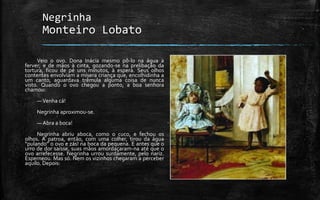 Negrinha
Monteiro Lobato
Veio o ovo. Dona Inácia mesmo pô-lo na água a
ferver; e de mãos à cinta, gozando-se na prelibação da
tortura, ficou de pé uns minutos, à espera. Seus olhos
contentes envolviam a mísera criança que, encolhidinha a
um canto, aguardava trêmula alguma coisa de nunca
visto. Quando o ovo chegou a ponto, a boa senhora
chamou:
—Venha cá!
Negrinha aproximou-se.
— Abra a boca!
Negrinha abriu aboca, como o cuco, e fechou os
olhos. A patroa, então, com uma colher, tirou da água
“pulando” o ovo e zás! na boca da pequena. E antes que o
urro de dor saísse, suas mãos amordaçaram-na até que o
ovo arrefecesse. Negrinha urrou surdamente, pelo nariz.
Esperneou. Mas só. Nem os vizinhos chegaram a perceber
aquilo. Depois:
 