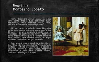 Negrinha
Monteiro Lobato
Certo dezembro vieram passar as férias
com Santa Inácia duas sobrinhas suas,
pequenotas, lindas meninas louras, ricas,
nascidas e criadas em ninho de plumas.
Do seu canto na sala do trono, Negrinha
viu-as irromperem pela casa como dois anjos
do céu — alegres, pulando e rindo com a
vivacidade de cachorrinhos novos. Negrinha
olhou imediatamente para a senhora, certa de
vê-la armada para desferir contra os anjos
invasores o raio dum castigo tremendo.
Mas abriu a boca: a sinhá ria-se também…
Quê? Pois não era crime brincar? Estaria tudo
mudado — e findo o seu inferno — e aberto o
céu? No enlevo da doce ilusão, Negrinha
levantou-se e veio para a festa infantil,
fascinada pela alegria dos anjos.
 