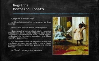 Negrinha
Monteiro Lobato
Chegaram as malas e logo:
— Meus brinquedos! — reclamaram as duas
meninas.
Uma criada abriu-as e tirou os brinquedos.
Que maravilha! Um cavalo de pau!… Negrinha
arregalava os olhos. Nunca imaginara coisa assim
tão galante. Um cavalinho! E mais… Que é aquilo?
Uma criancinha de cabelos amarelos… que falava
“mamã”… que dormia…
Era de êxtase o olhar de Negrinha. Nunca vira
uma boneca e nem sequer sabia o nome desse
brinquedo. Mas compreendeu que era uma criança
artificial.
— É feita?… — perguntou, extasiada.
 
